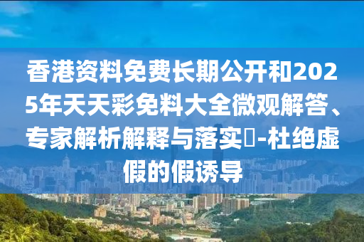 香港資料免費長期公開和2025年天天彩免料大全微觀解答、專家解析解釋與落實?-杜絕虛假的假誘導